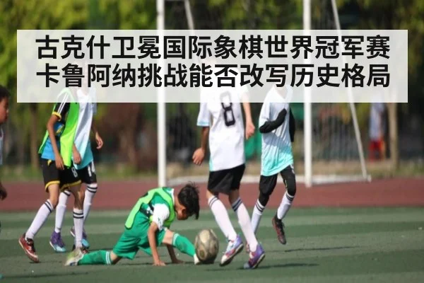 古克什卫冕国际象棋世界冠军赛 卡鲁阿纳挑战能否改写历史格局